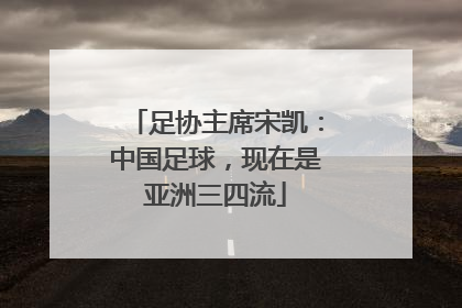足协主席宋凯：中国足球，现在是亚洲三四流